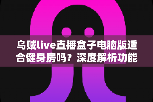 乌贼live直播盒子电脑版适合健身房吗？深度解析功能优势、使用场景与注意事项