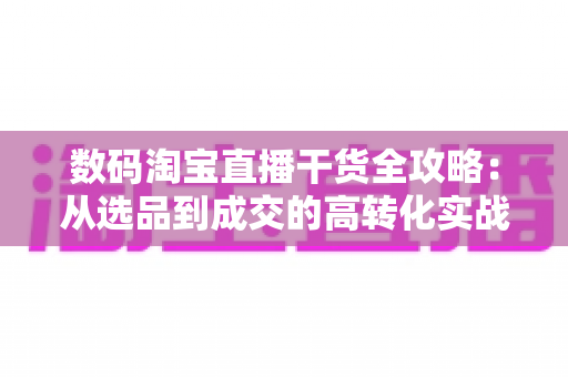 数码淘宝直播干货全攻略:从选品到成交的高转化实战技巧 数码淘宝直播干货全攻略:从选品到成交的高转化实战技巧