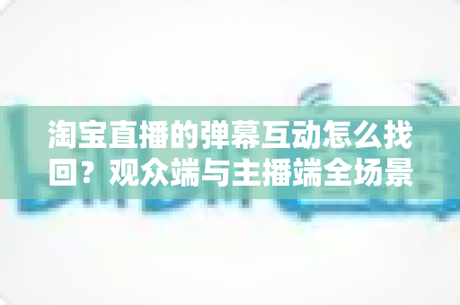 淘宝直播的弹幕互动怎么找回?观众端与主播端全场景恢复实战指南 淘宝直播的弹幕互动怎么找回?观众端与主播端全场景恢复实战指南