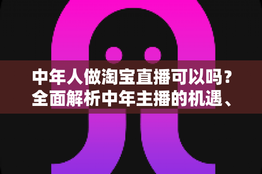 中年人做淘宝直播可以吗?全面解析中年主播的机遇、优势与实战成功指南 中年人做淘宝直播可以吗?全面解析中年主播的机遇、优势与实战成功指南