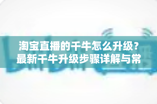 淘宝直播的千牛怎么升级？最新千牛升级步骤详解与常见问题全攻略
