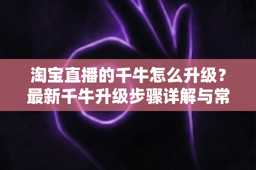 淘宝直播的千牛怎么升级？最新千牛升级步骤详解与常见问题全攻略