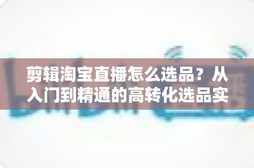 剪辑淘宝直播怎么选品?从入门到精通的高转化选品实战指南 剪辑淘宝直播怎么选品?从入门到精通的高转化选品实战指南