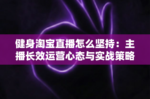 健身淘宝直播怎么坚持：主播长效运营心态与实战策略全攻略