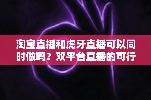 淘宝直播和虎牙直播可以同时做吗？双平台直播的可行性分析与实战运营指南