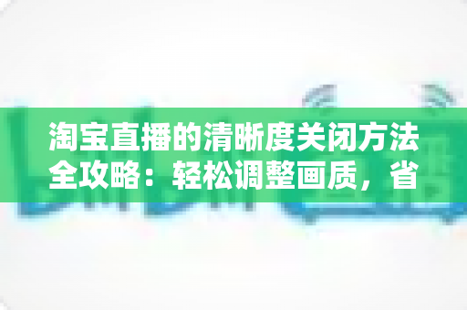 淘宝直播的清晰度关闭方法全攻略:轻松调整画质,省流量更流畅 淘宝直播的清晰度关闭方法全攻略:轻松调整画质,省流量更流畅