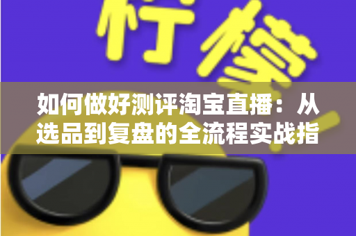 如何做好测评淘宝直播:从选品到复盘的全流程实战指南 如何做好测评淘宝直播:从选品到复盘的全流程实战指南