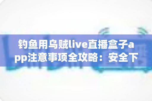 钓鱼用乌贼live直播盒子app注意事项全攻略：安全下载与规范使用一篇讲透