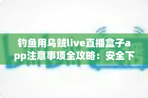 钓鱼用乌贼live直播盒子app注意事项全攻略：安全下载与规范使用一篇讲透