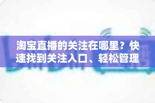 淘宝直播的关注在哪里?快速找到关注入口、轻松管理主播列表的完整操作指南 淘宝直播的关注在哪里?快速找到关注入口、轻松管理主播列表的完整操作指南