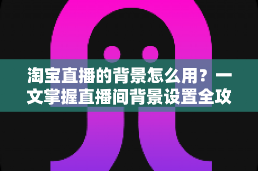 淘宝直播的背景怎么用？一文掌握直播间背景设置全攻略，助力流量与转化双提升