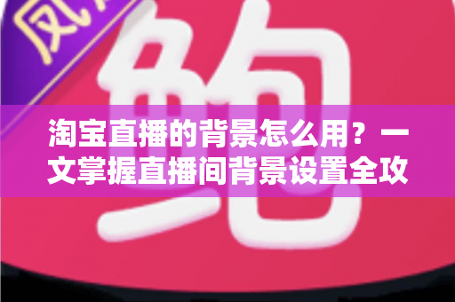 淘宝直播的背景怎么用？一文掌握直播间背景设置全攻略，助力流量与转化双提升