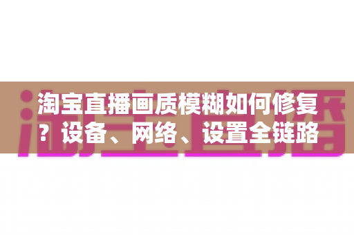 淘宝直播画质模糊如何修复？设备、网络、设置全链路排查指南，快速找回高清直播画面