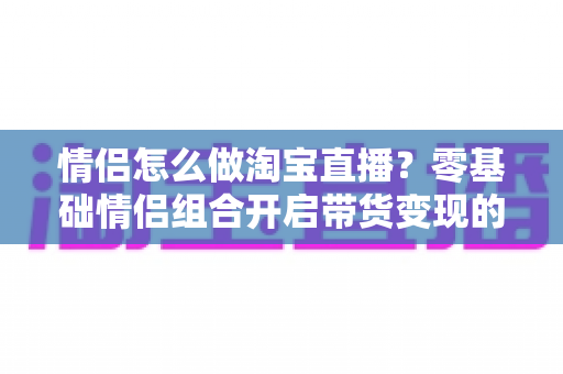 情侣怎么做淘宝直播?零基础情侣组合开启带货变现的完整实战攻略 情侣怎么做淘宝直播?零基础情侣组合开启带货变现的完整实战攻略
