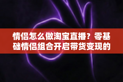 情侣怎么做淘宝直播？零基础情侣组合开启带货变现的完整实战攻略
