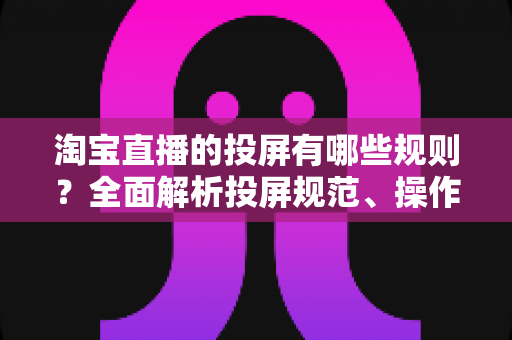 淘宝直播的投屏有哪些规则？全面解析投屏规范、操作要点与避坑指南