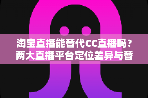 淘宝直播能替代CC直播吗?两大直播平台定位差异与替代可能性全解析 淘宝直播能替代CC直播吗?两大直播平台定位差异与替代可能性全解析