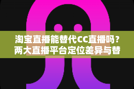 淘宝直播能替代CC直播吗?两大直播平台定位差异与替代可能性全解析 淘宝直播能替代CC直播吗?两大直播平台定位差异与替代可能性全解析