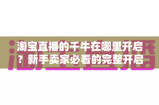 淘宝直播的千牛在哪里开启？新手卖家必看的完整开启教程与实战运营指南