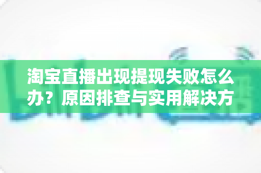 淘宝直播出现提现失败怎么办?原因排查与实用解决方法全指南 淘宝直播出现提现失败怎么办?原因排查与实用解决方法全指南