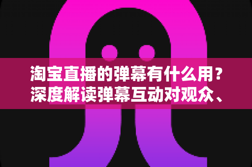 淘宝直播的弹幕有什么用?深度解读弹幕互动对观众、主播与商家的核心价值 淘宝直播的弹幕有什么用?深度解读弹幕互动对观众、主播与商家的核心价值