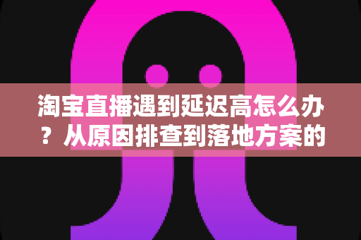 淘宝直播遇到延迟高怎么办？从原因排查到落地方案的全流程优化指南