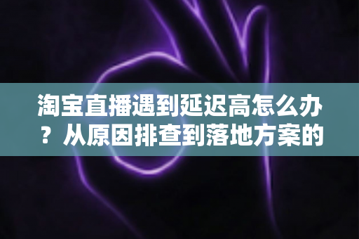 淘宝直播遇到延迟高怎么办？从原因排查到落地方案的全流程优化指南