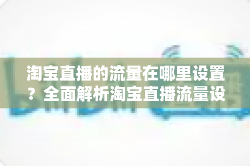 淘宝直播的流量在哪里设置?全面解析淘宝直播流量设置入口与引流技巧 淘宝直播的流量在哪里设置?全面解析淘宝直播流量设置入口与引流技巧