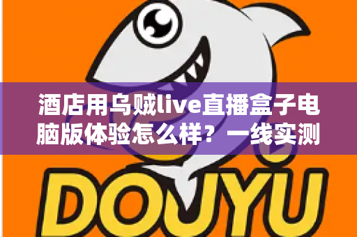 酒店用乌贼live直播盒子电脑版体验怎么样?一线实测:从安装到开播的全流程深度评测 酒店用乌贼live直播盒子电脑版体验怎么样?一线实测:从安装到开播的全流程深度评测