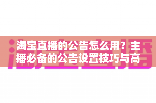 淘宝直播的公告怎么用?主播必备的公告设置技巧与高效运营指南 淘宝直播的公告怎么用?主播必备的公告设置技巧与高效运营指南