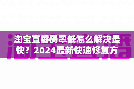 淘宝直播码率低怎么解决最快?2024最新快速修复方案与优化技巧全攻略 淘宝直播码率低怎么解决最快?2024最新快速修复方案与优化技巧全攻略