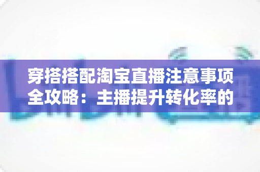 穿搭搭配淘宝直播注意事项全攻略:主播提升转化率的实战秘籍 穿搭搭配淘宝直播注意事项全攻略:主播提升转化率的实战秘籍