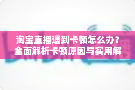 淘宝直播遇到卡顿怎么办?全面解析卡顿原因与实用解决方案指南 淘宝直播遇到卡顿怎么办?全面解析卡顿原因与实用解决方案指南