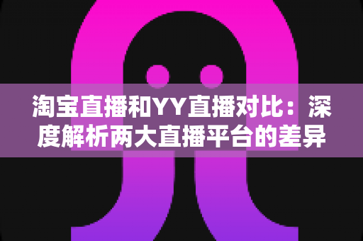 淘宝直播和YY直播对比:深度解析两大直播平台的差异与选择指南 淘宝直播和YY直播对比:深度解析两大直播平台的差异与选择指南