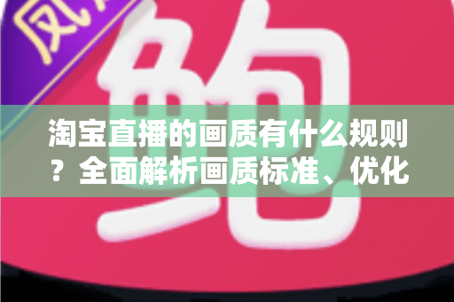 淘宝直播的画质有什么规则？全面解析画质标准、优化技巧与常见问题
