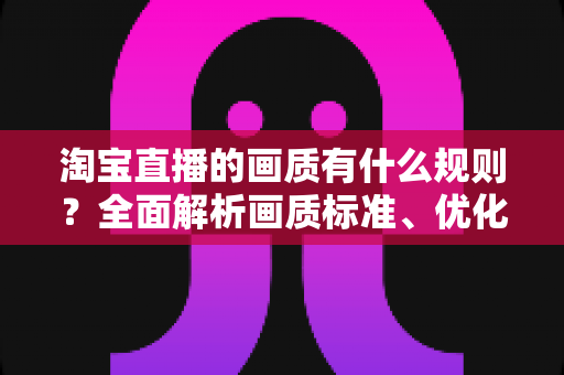 淘宝直播的画质有什么规则？全面解析画质标准、优化技巧与常见问题