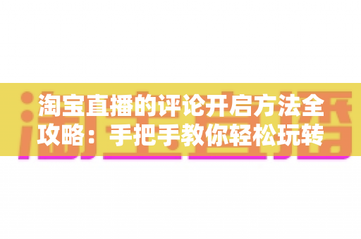淘宝直播的评论开启方法全攻略：手把手教你轻松玩转直播间互动，提升购物体验