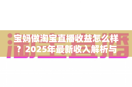 宝妈做淘宝直播收益怎么样？2025年最新收入解析与新手赚钱指南
