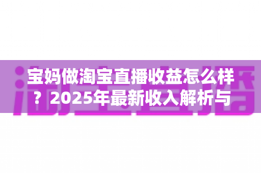 宝妈做淘宝直播收益怎么样？2025年最新收入解析与新手赚钱指南