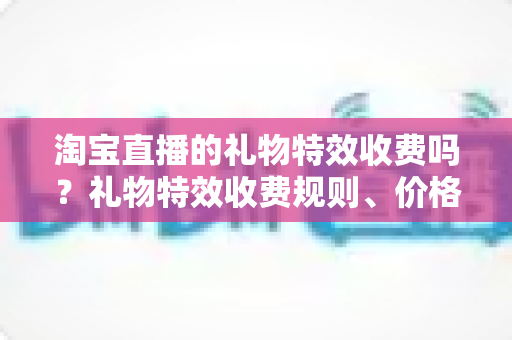 淘宝直播的礼物特效收费吗?礼物特效收费规则、价格明细与省钱攻略全解析 淘宝直播的礼物特效收费吗?礼物特效收费规则、价格明细与省钱攻略全解析