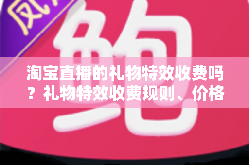 淘宝直播的礼物特效收费吗？礼物特效收费规则、价格明细与省钱攻略全解析