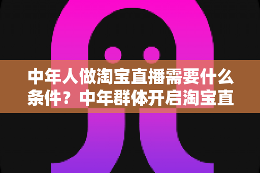 中年人做淘宝直播需要什么条件?中年群体开启淘宝直播的全面入门指南与成功必备清单 中年人做淘宝直播需要什么条件?中年群体开启淘宝直播的全面入门指南与成功必备清单