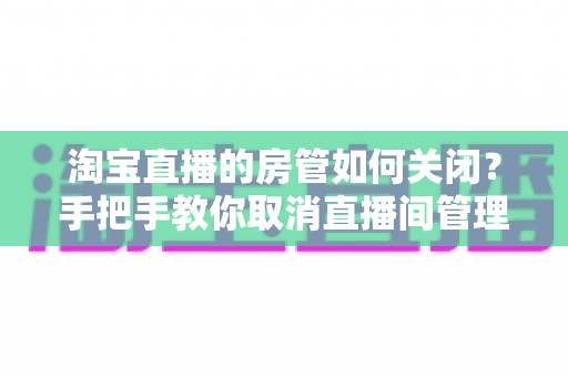 淘宝直播的房管如何关闭？手把手教你取消直播间管理员权限的完整教程与实用建议