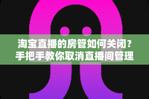 淘宝直播的房管如何关闭？手把手教你取消直播间管理员权限的完整教程与实用建议