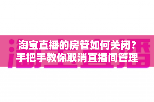 淘宝直播的房管如何关闭？手把手教你取消直播间管理员权限的完整教程与实用建议