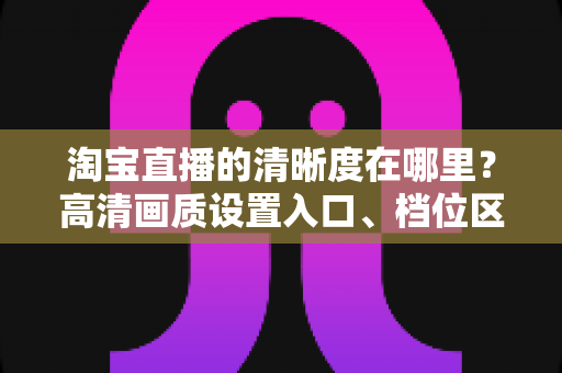 淘宝直播的清晰度在哪里？高清画质设置入口、档位区别与观看体验优化全解析