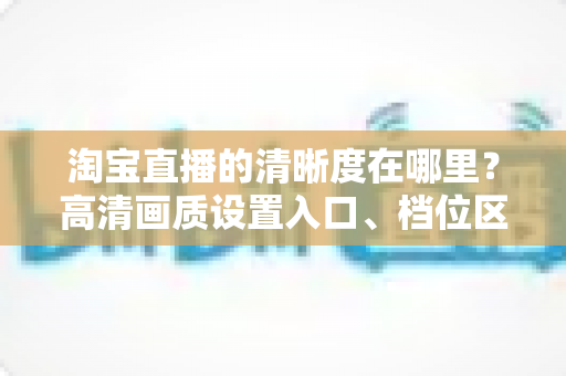 淘宝直播的清晰度在哪里？高清画质设置入口、档位区别与观看体验优化全解析