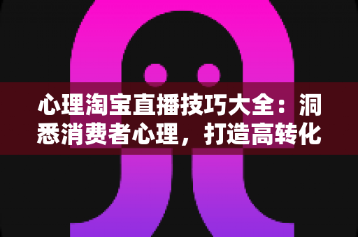 心理淘宝直播技巧大全：洞悉消费者心理，打造高转化率直播间的实战秘籍