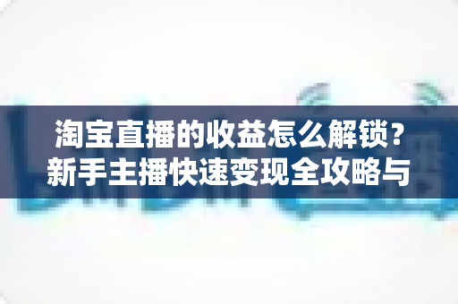 淘宝直播的收益怎么解锁?新手主播快速变现全攻略与提现指南 淘宝直播的收益怎么解锁?新手主播快速变现全攻略与提现指南