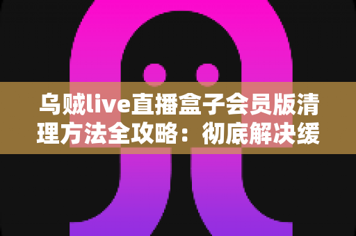 乌贼live直播盒子会员版清理方法全攻略：彻底解决缓存堆积、卡顿卡屏，让直播观影焕然一新